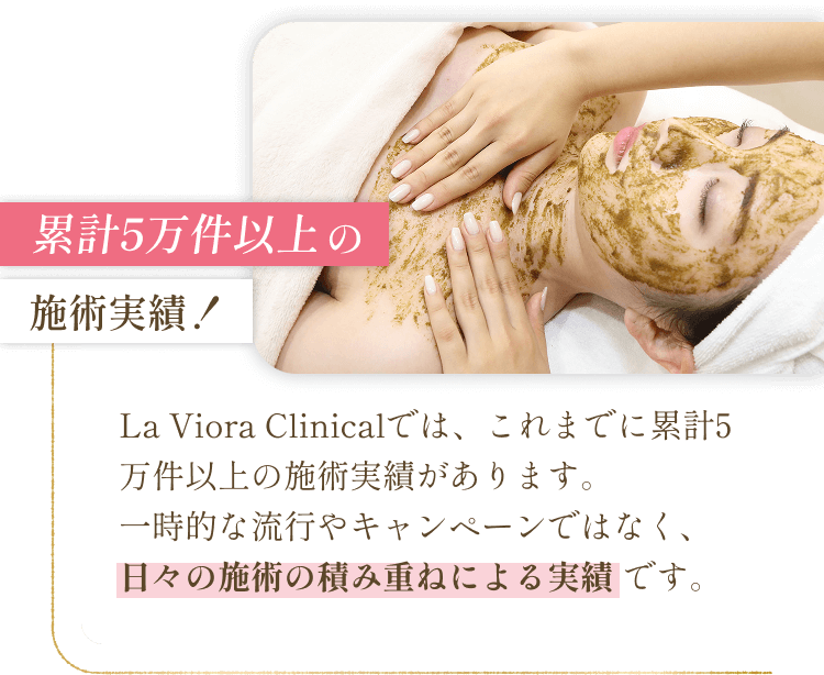 累計5万件以上の施術実績！ - La Viora Clinicalでは、これまでに累計5万件以上の施術実績があります。一時的な流行やキャンペーンではなく、日々の施術の積み重ねによる実績です。