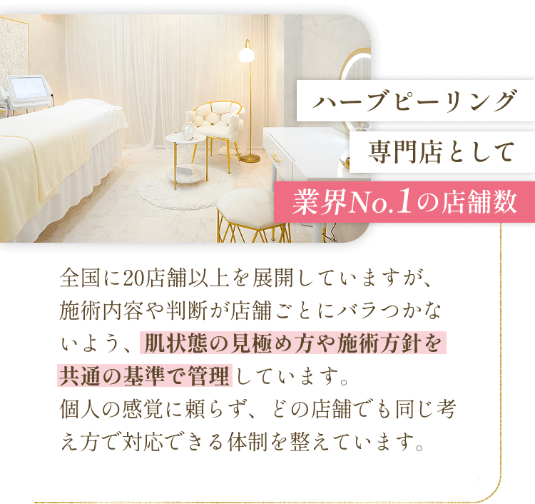 ハーブピーリング専門店として業界No.1の店舗数 - 全国に20店舗以上を展開していますが、施術内容や判断が店舗ごとにバラつかないよう、肌状態の見極め方や施術方針を共通の基準で管理しています。個人の感覚に頼らず、どの店舗でも同じ考え方で対応できる体制を整えています。