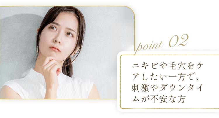 POINT02 ニキビや毛穴をケアしたい一方で、刺激やダウンタイムが不安な方
