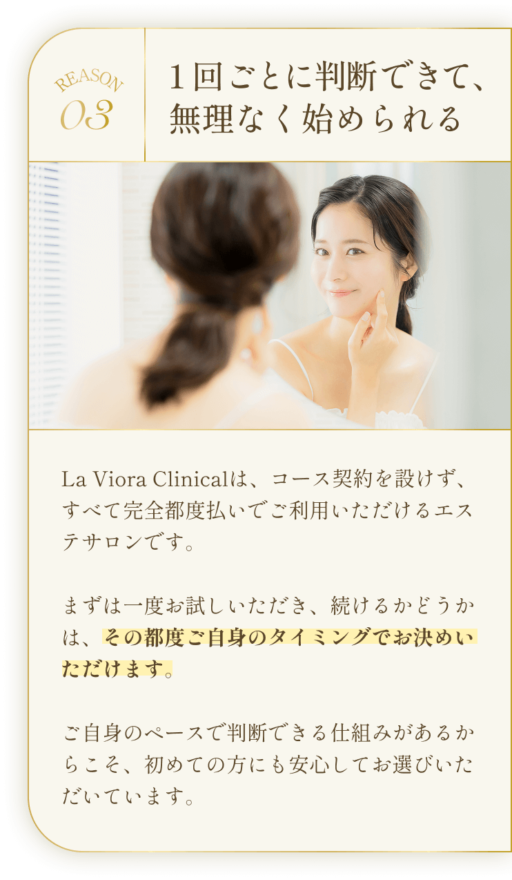 REASON03 1回ごとに判断できて、無理なく始められる La Viora Clinicalは、コース契約を設けず、すべて完全都度払いでご利用いただけるエステサロンです。まずは一度お試しいただき、続けるかどうかは、その都度ご自身のタイミングでお決めいただけます。ご自身のペースで判断できる仕組みがあるからこそ、初めての方にも安心してお選びいただいています。