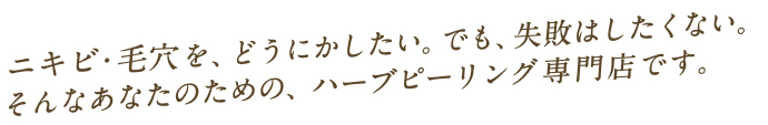 ニキビ・毛穴を、どうにかしたい。でも、失敗はしたくない。そんなあなたのための、ハーブピーリング専門店です。
